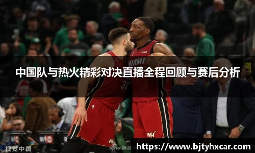 中国队与热火精彩对决直播全程回顾与赛后分析